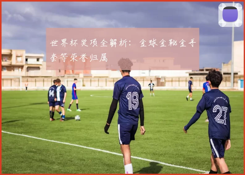 世界杯奖项全解析：金球金靴金手套等荣誉归属