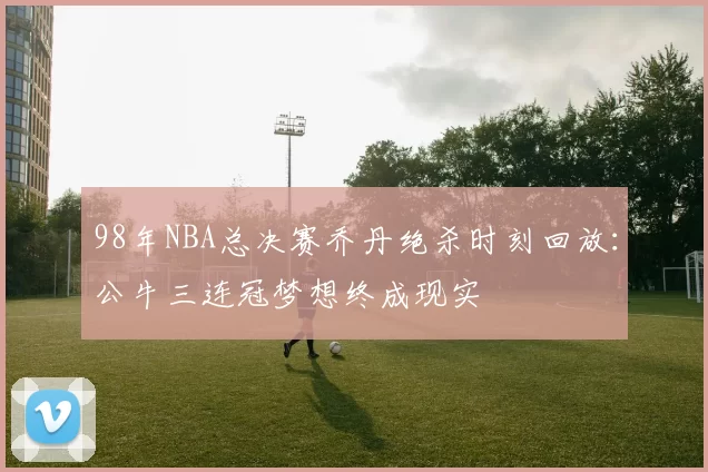 98年NBA总决赛乔丹绝杀时刻回放：公牛三连冠梦想终成现实