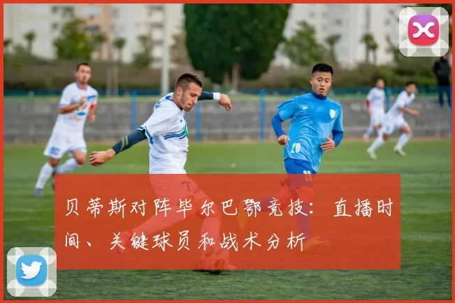 贝蒂斯对阵毕尔巴鄂竞技:直播时间、关键球员和战术分析