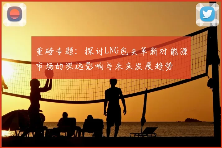 重磅专题：探讨LNG包夹革新对能源市场的深远影响与未来发展趋势