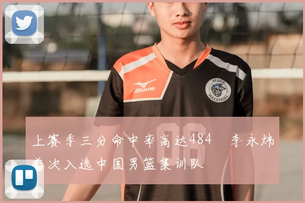 上赛季三分命中率高达484偰李永炜首次入选中国男篮集训队