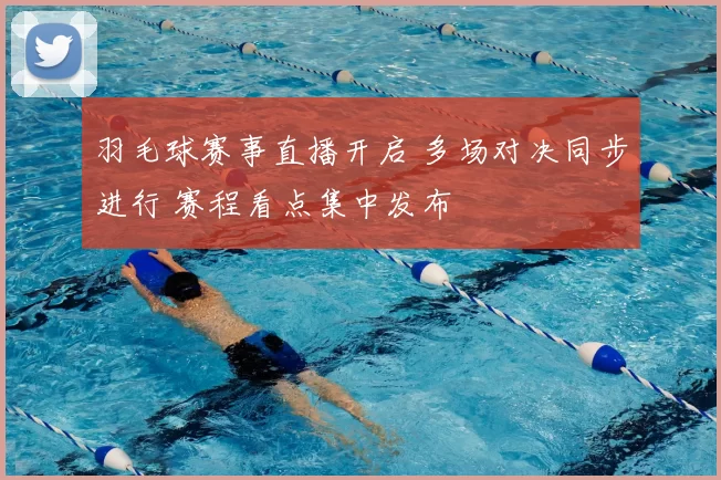羽毛球赛事直播开启 多场对决同步进行 赛程看点集中发布