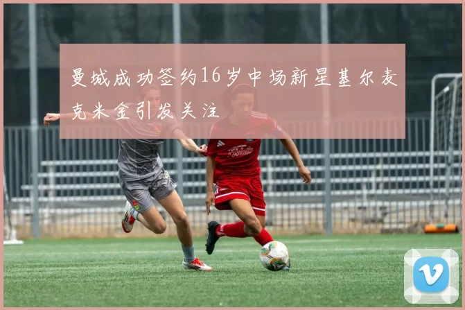 曼城成功签约16岁中场新星基尔麦克米金引发关注