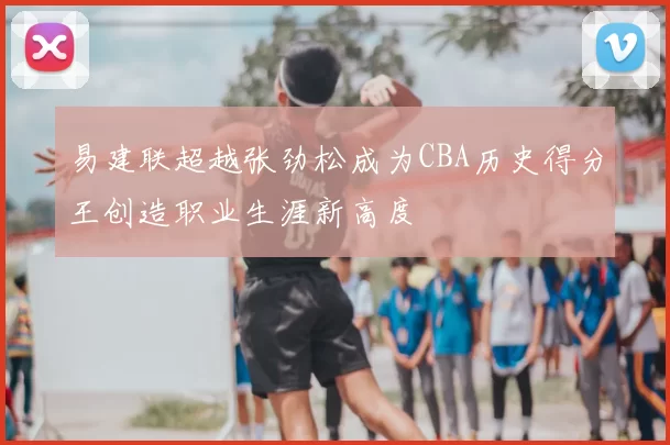 易建联超越张劲松成为CBA历史得分王创造职业生涯新高度