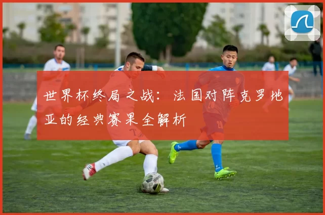世界杯终局之战：法国对阵克罗地亚的经典赛果全解析
