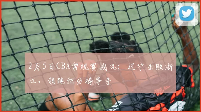 2月5日CBA常规赛战况：辽宁击败浙江，领跑积分榜争夺