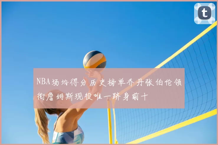 NBA场均得分历史榜单乔丹张伯伦领衔詹姆斯现役唯一跻身前十