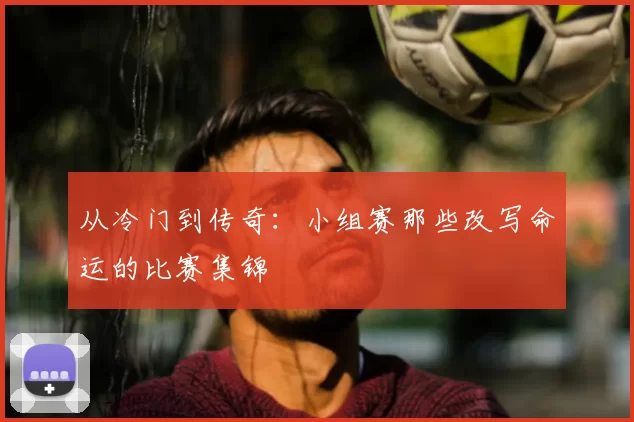 从冷门到传奇:小组赛那些改写命运的比赛集锦