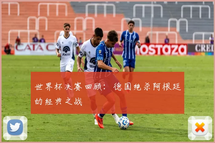 世界杯决赛回顾:德国绝杀阿根廷的经典之战