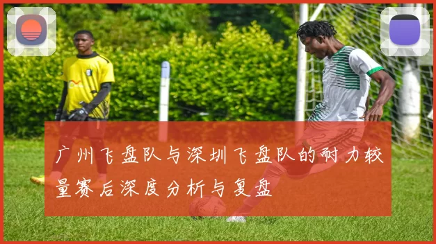 广州飞盘队与深圳飞盘队的耐力较量赛后深度分析与复盘