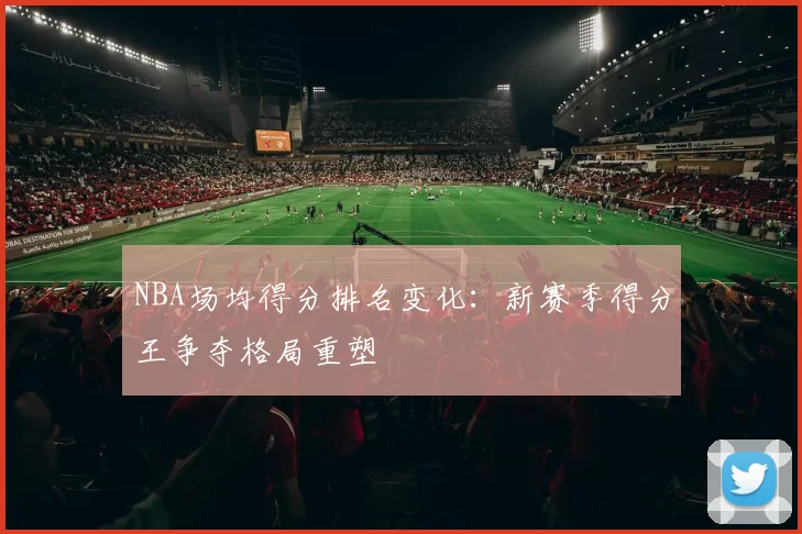 NBA场均得分排名变化:新赛季得分王争夺格局重塑