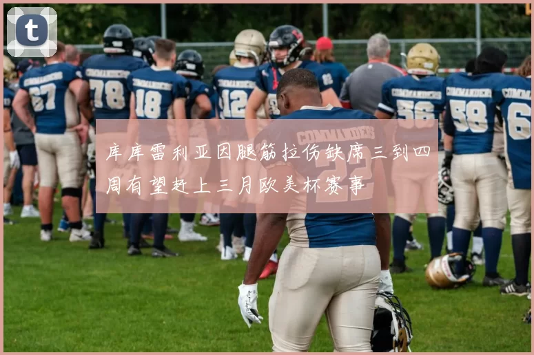 库库雷利亚因腿筋拉伤缺席三到四周有望赶上三月欧美杯赛事
