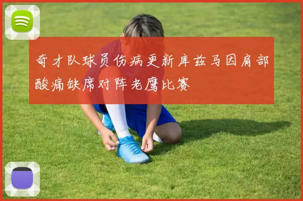 奇才队球员伤病更新库兹马因肩部酸痛缺席对阵老鹰比赛