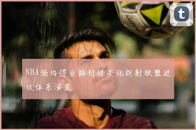 NBA场均得分排行榜变化折射联盟进攻体系演变