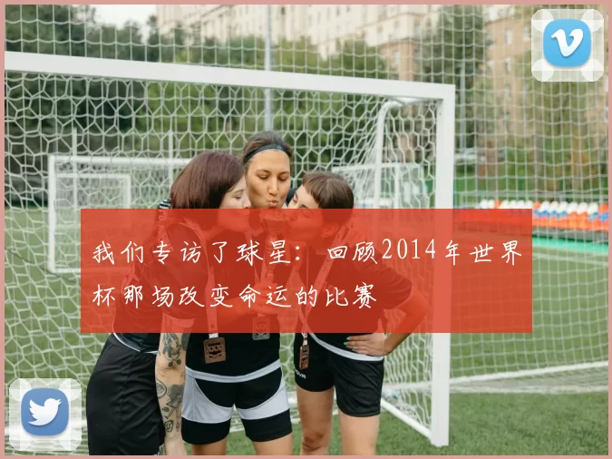 我们专访了球星：回顾2014年世界杯那场改变命运的比赛