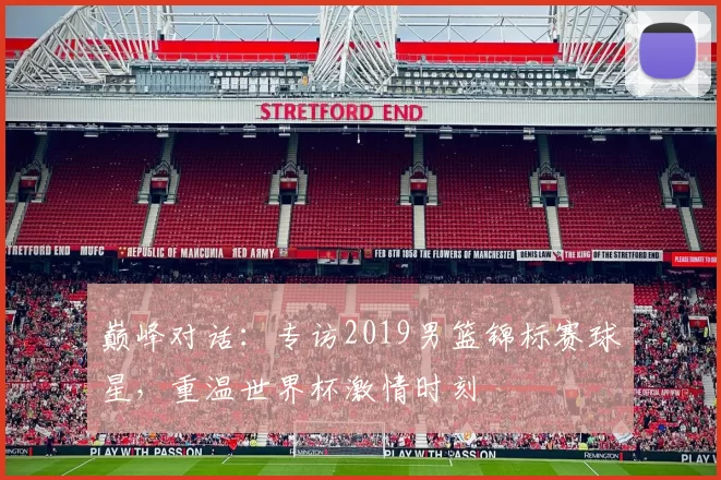 巅峰对话：专访2019男篮锦标赛球星，重温世界杯激情时刻