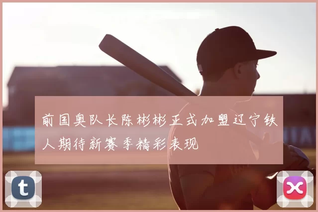 前国奥队长陈彬彬正式加盟辽宁铁人期待新赛季精彩表现