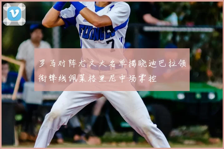 罗马对阵尤文大名单揭晓迪巴拉领衔锋线佩莱格里尼中场掌控