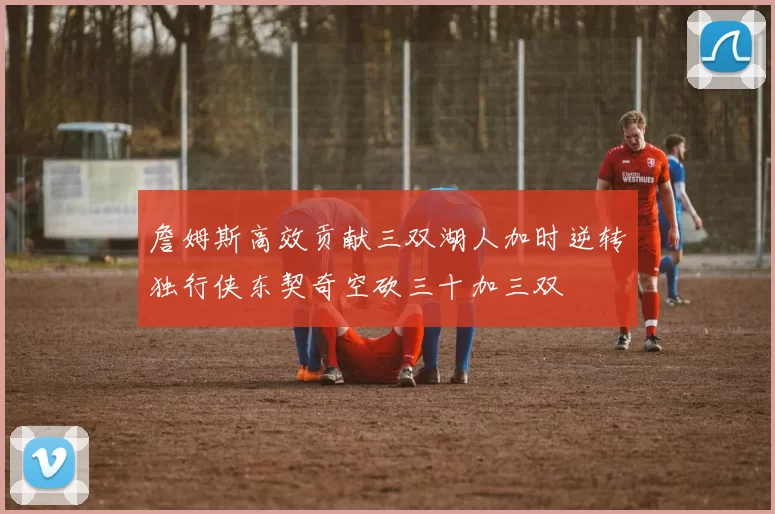詹姆斯高效贡献三双湖人加时逆转独行侠东契奇空砍三十加三双