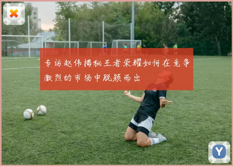 专访赵伟揭秘王者荣耀如何在竞争激烈的市场中脱颖而出