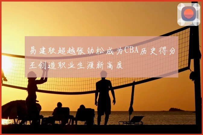 易建联超越张劲松成为CBA历史得分王创造职业生涯新高度
