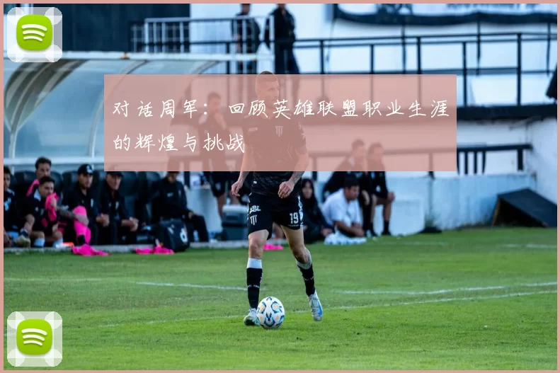 对话周军：回顾英雄联盟职业生涯的辉煌与挑战