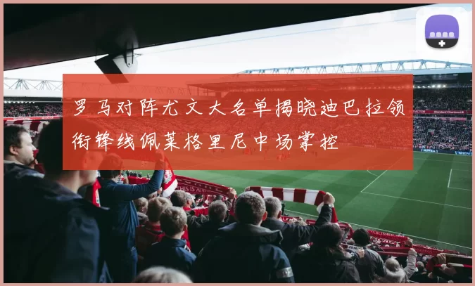 罗马对阵尤文大名单揭晓迪巴拉领衔锋线佩莱格里尼中场掌控