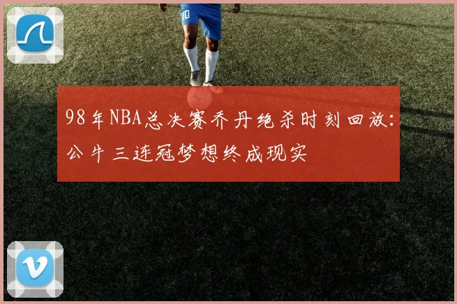 98年NBA总决赛乔丹绝杀时刻回放：公牛三连冠梦想终成现实