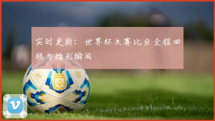 实时更新：世界杯决赛比分全程回顾与精彩瞬间
