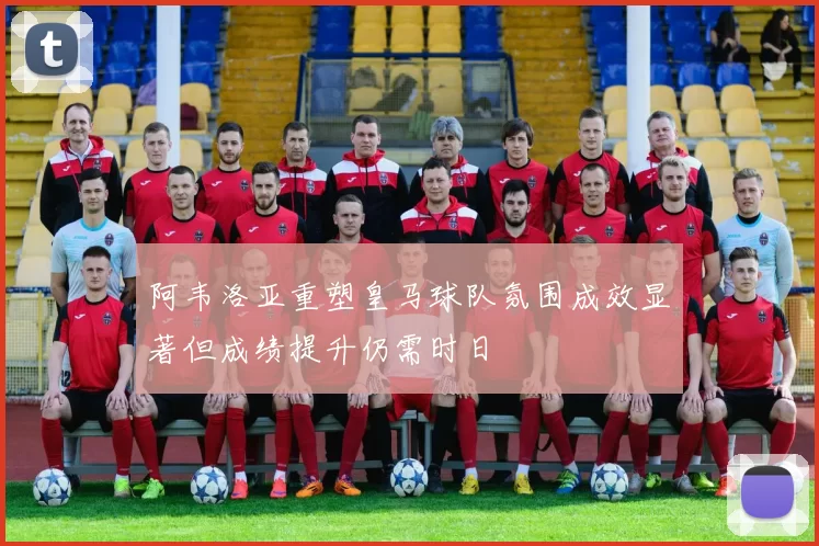 阿韦洛亚重塑皇马球队氛围成效显著但成绩提升仍需时日