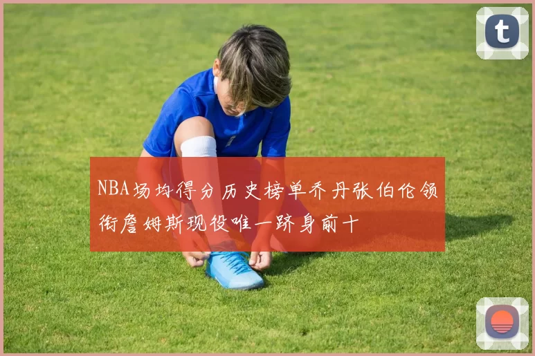 NBA场均得分历史榜单乔丹张伯伦领衔詹姆斯现役唯一跻身前十