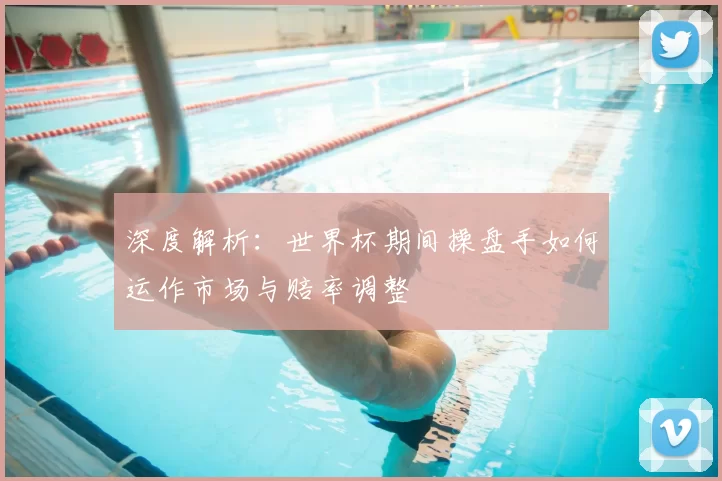 深度解析：世界杯期间操盘手如何运作市场与赔率调整
